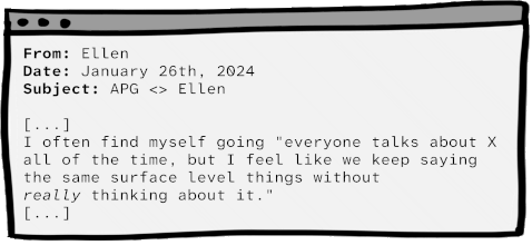 From: Ellen. Date: January 26th, 2024. Subject: APG meet Ellen. Body: ... I often find myself going 'everyone talks about X all of the time, but I feel like we keep saying the same surface level things without really thinking about it.'